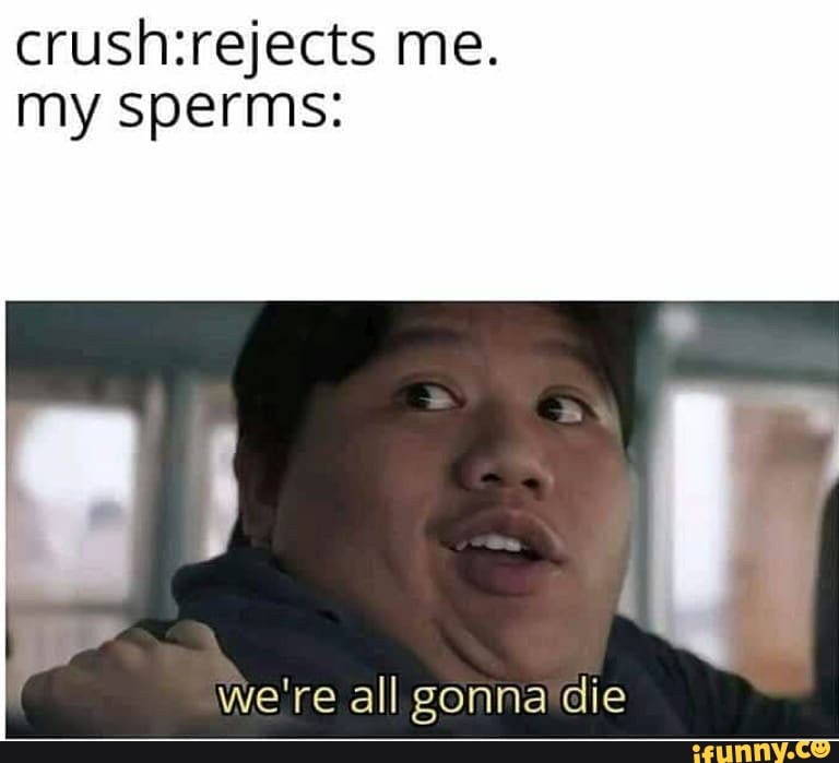 crush:rejects me.
my sperms: