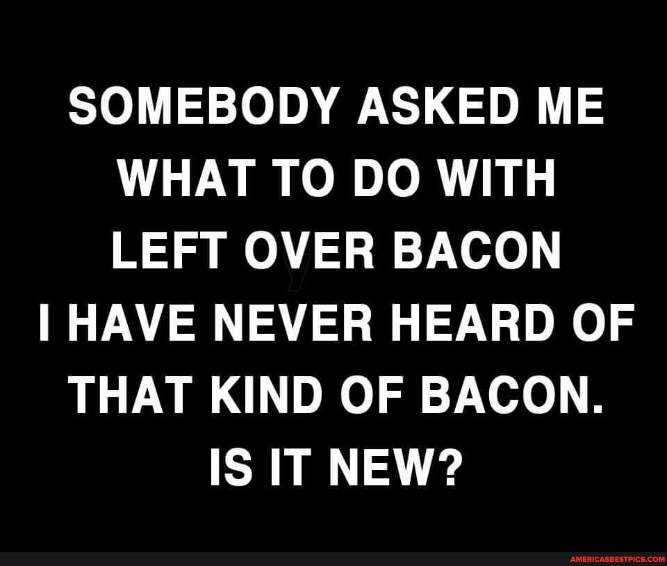 SOMEBODY ASKED ME WHAT TO DO WITH LEFT OVER BACON
I HAVE NEVER HEARD OF THAT KIND OF BACON.
IS IT NEW?