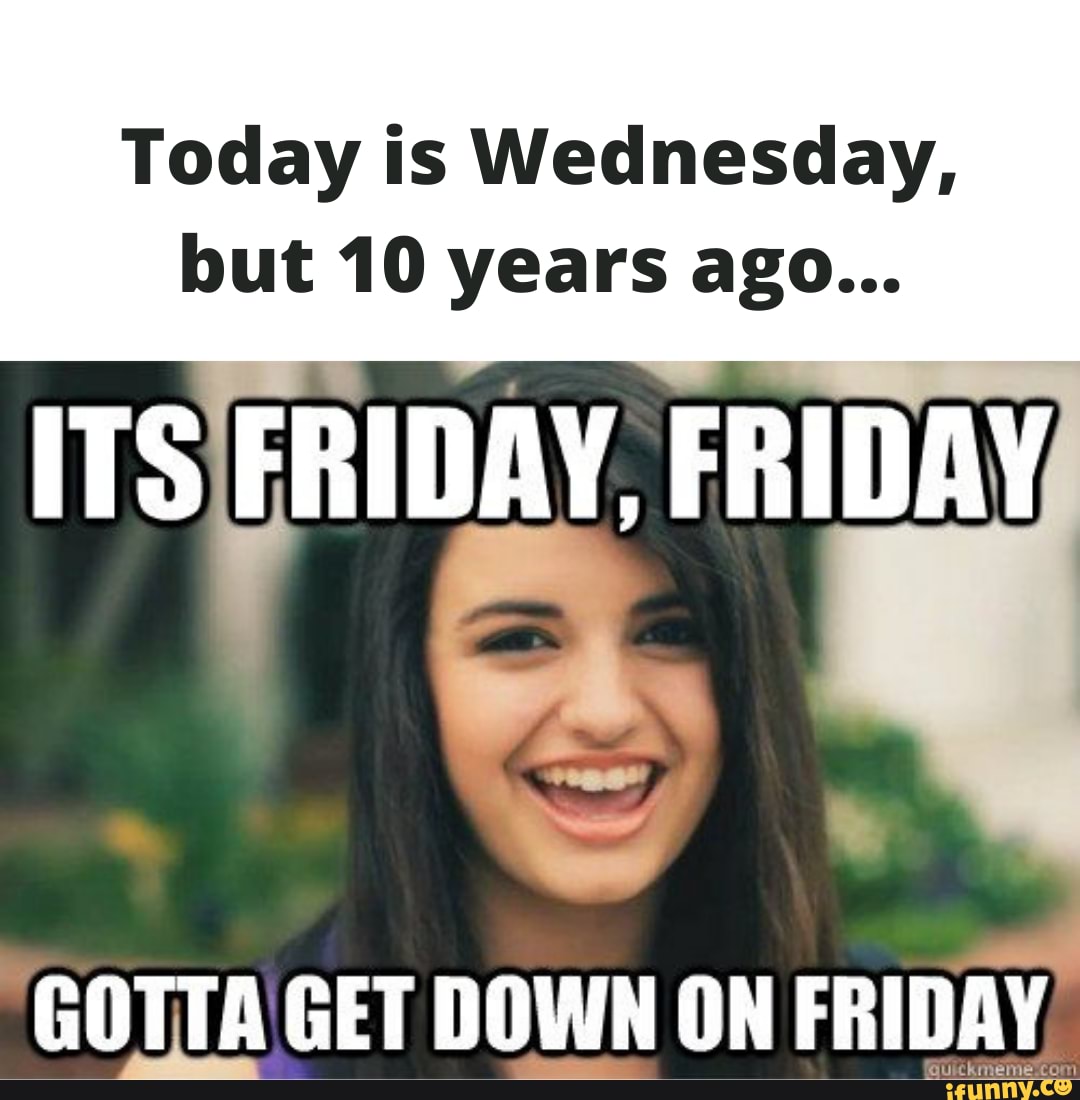 Today is Wednesday, but 10 years ago... ITS FRIDAY, FRIDAY GOTTA GET DOWN ON FRIDAY. iFunny