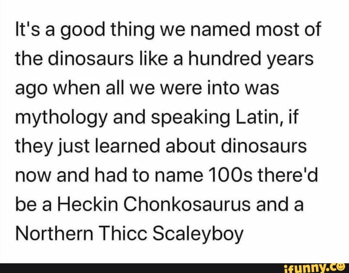 It's a good thing we named most of the dinosaurs like a hundred years ago when all we were into
