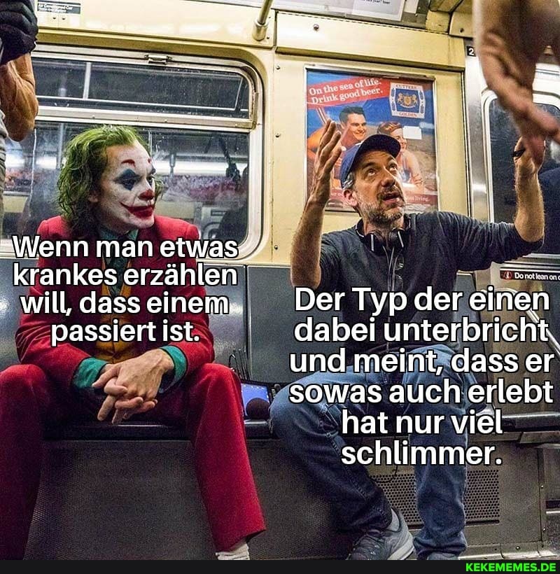 -Wenn man etwas;
krankes erzählen will, dass einem..
passiert ist:
dass Der Typ der einen dabei unterbricht.
und meint, dass er sowas auch erlebt hat nur viel' schlimmer.