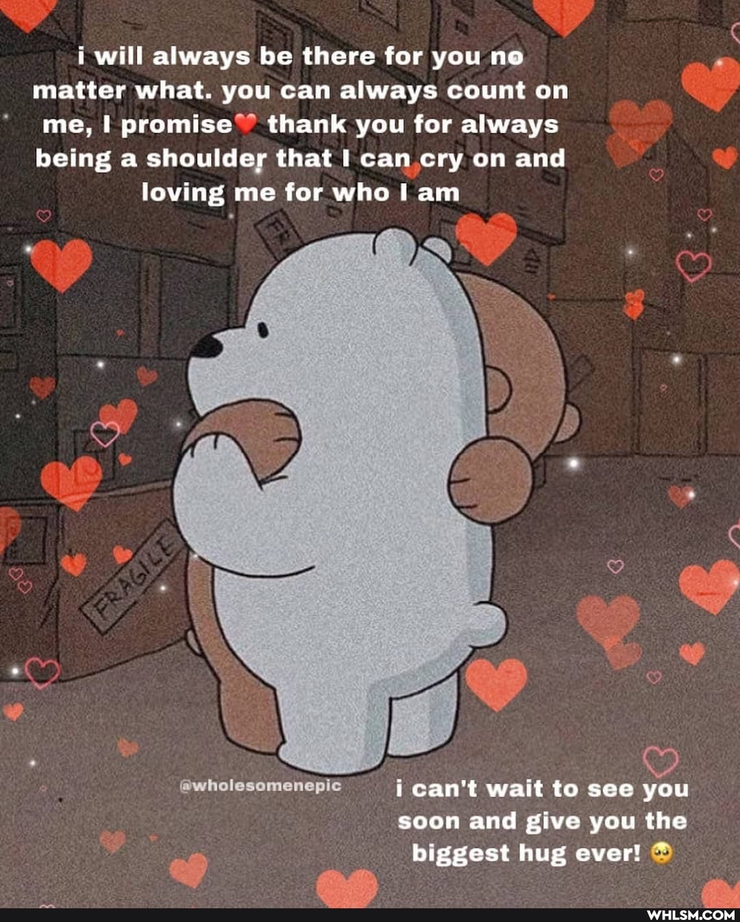 i will always be there for you no matter what. you can always count on me, I promise thank you for always being a shoulder that I can cry on and loving me for who am
can't wait to see you soon and give you the biggest hug ever!