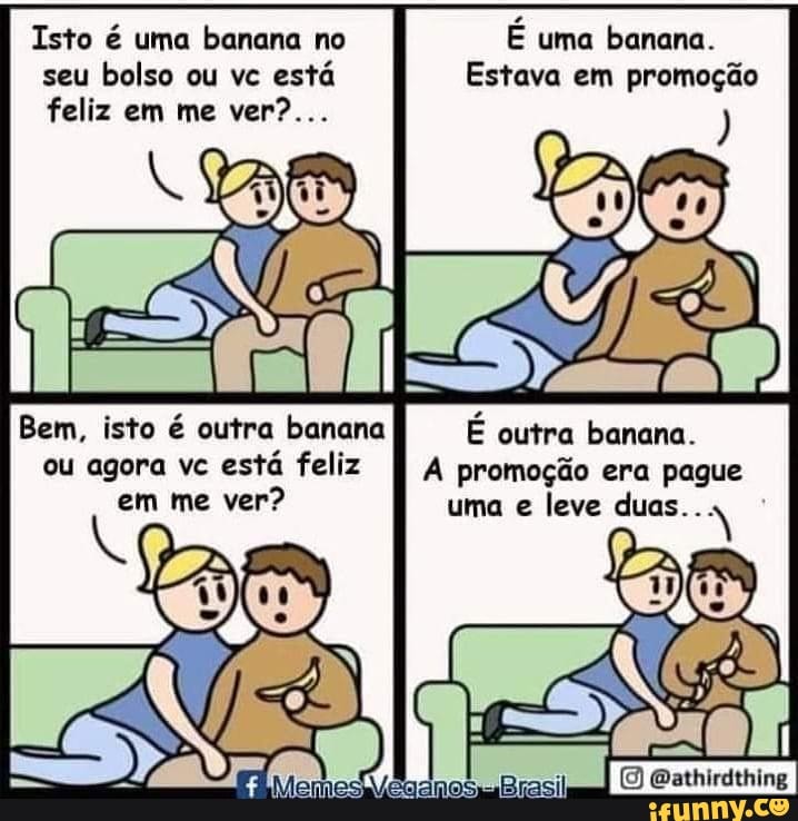 Isto é uma banana no seu bolso ou vc está feliz em me ver?...
Bem, isto é outra banana ou agora vc está feliz em me ver?
É uma banana.
Estava em promoção
É outra banana.
promoção era pague uma e leve
Oathirdthing