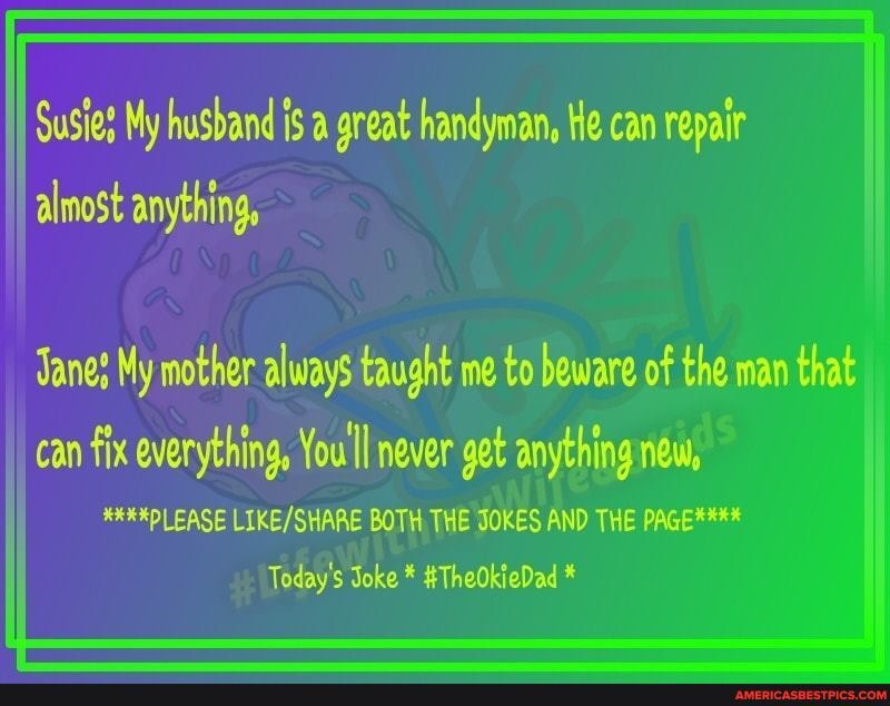 Susies My husband is a great handyman, He can repair almost anything,
Tanes My mother always taught me to beware of the man that
can fix everything, You'll never get anything new,
****PLEASE BOTH THE JOKES AND THE PAGE****
Today's Joke * #TheOkieDad *