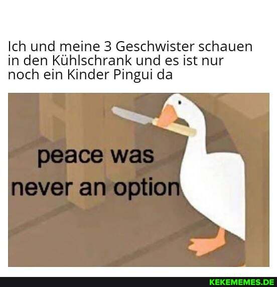Ich und meine 3 Geschwister schauen in den Kühlschrank und es ist nur noch ein Kinder Pingui da
Deace was
never an