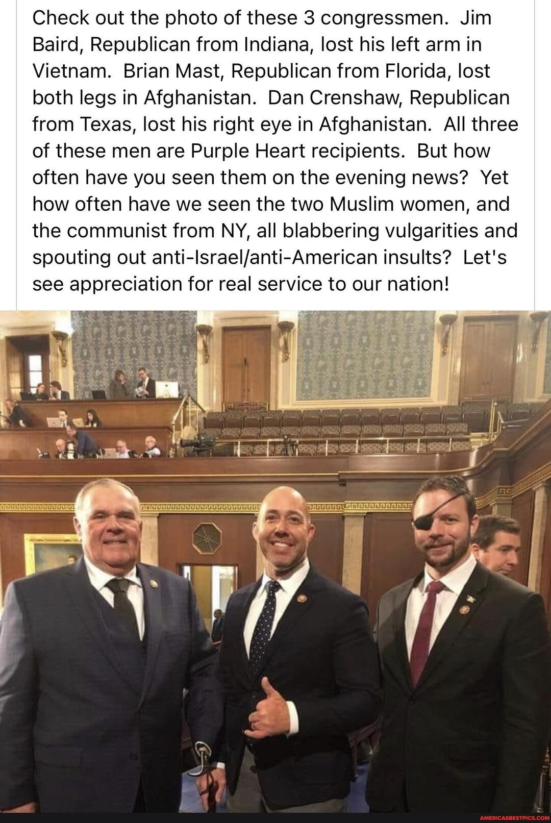 Check out the photo of these 3 congressmen. Jim
Baird, Republican from Indiana, lost his left arm in
Vietnam. Brian Mast, Republican from Florida, lost both legs in Afghanistan. Dan Crenshaw, Republican from Texas, lost his right eye in Afghanistan. All three
of these men are Purple Heart recipients. But how often have you seen them on the evening news? Yet how often have we seen the two Muslim women, and the communist from NY, all blabbering vulgarities and spouting out insults? Let's see appreciation for real service to our nation!