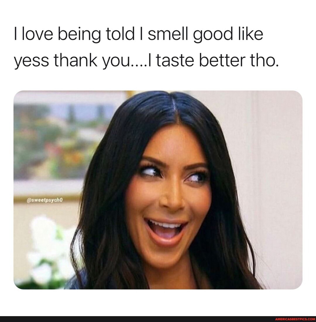 I love being told I smell good like yess thank you....I taste better tho.