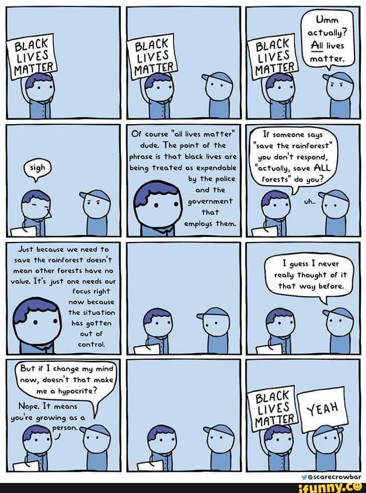 dude. The point of the
phrase is that black lives ore
being treated as expendable
by the police
Tf someone says
"save the rainforest"
you
don't respond,
"actually, sove
ALL
forests" do you?
But if I change my mind
now,
doesn't that make,
me a
hypocrite?
Nope. It means
you're growing as a
person. q