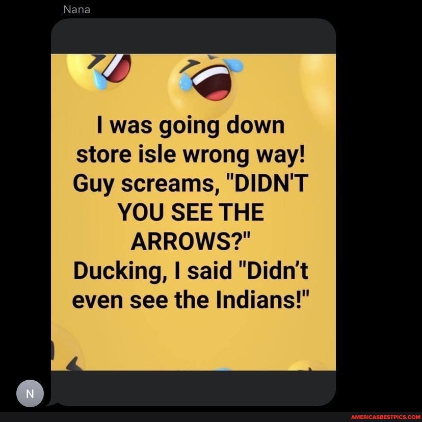 Nana
was going down store isle wrong way!
Guy screams, "DIDN'T YOU SEE THE
ARROWS?"
Ducking, I said "Didn't even see the Indians!"