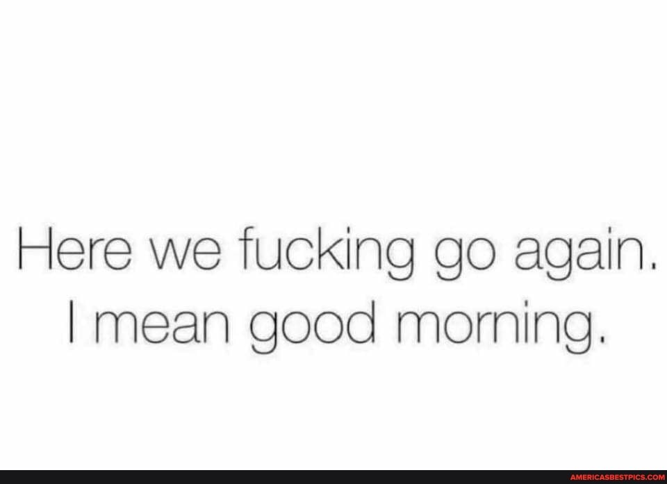 Here we fucking go again.
I mean good morning.