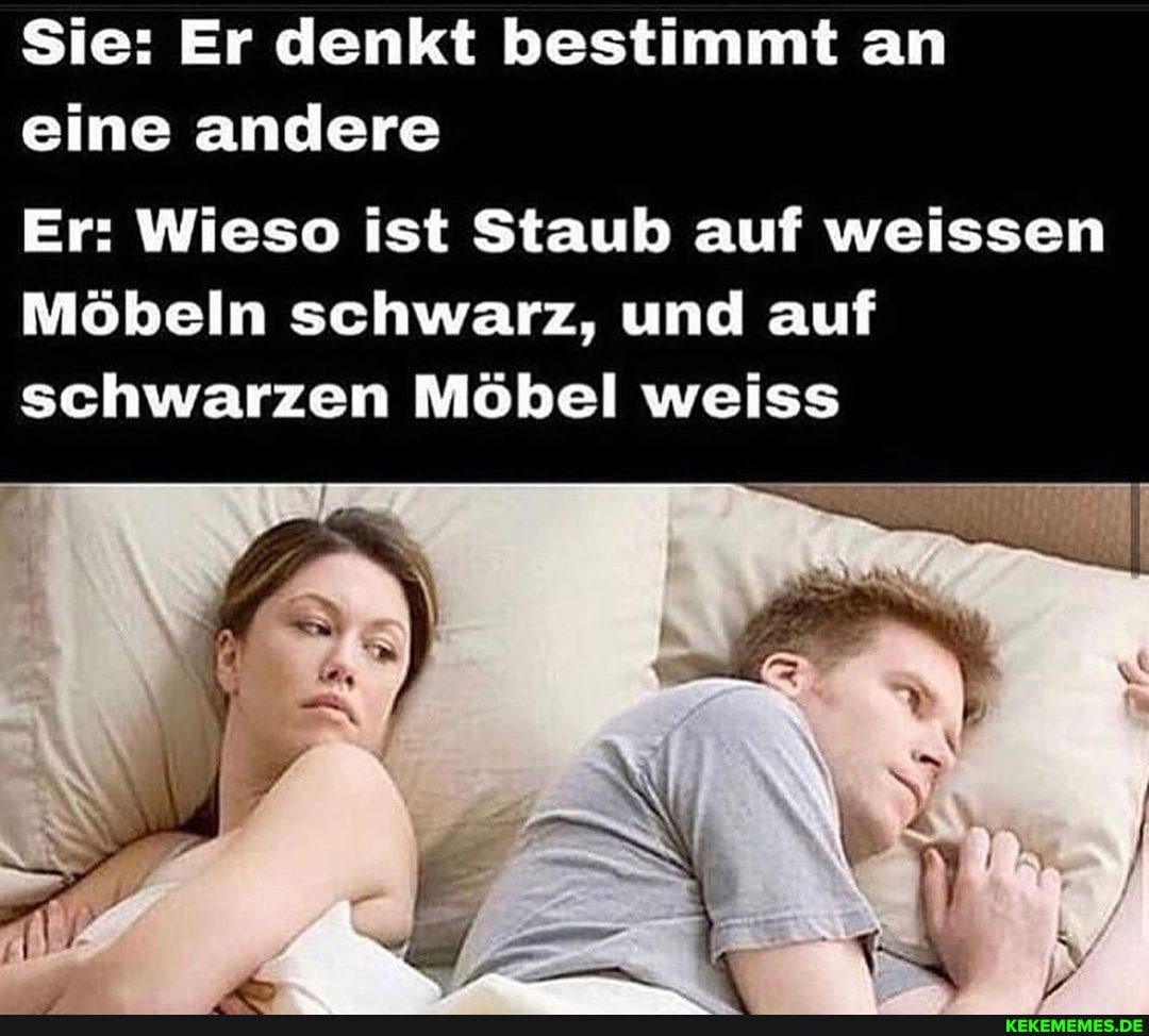Sie: Er denkt bestimmt an eine andere
Er: Wieso ist Staub auf weissen
Möbeln schwarz, und auf schwarzen Möbel weiss