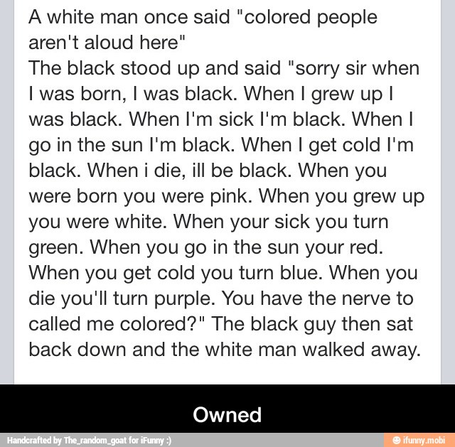 A white man once said "colored people
aren't aloud here"
The black stood up and said "sorry sir when
I was born, I was black. When I grew up I
was black. When I'm sick I'm black. When I
go in the sun I'm black. When I get cold I'm
black. When i die, ill be black. When you
were born you were pink. When you grew up
you were white. When your sick you turn
green. When you go in the sun your red.
When you get cold you turn blue. When you
die you'll turn purple. You have the nerve to
called me colored?" The black guy then sat
back down and the white man walked away. - Owned