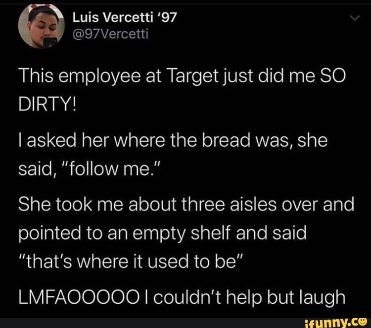 employee Target just
DIRTY!
I asked her where the bread was, she
She took me about three aisles over and
pointed to an empty shelf and said
"that's where it used to be"
LMFAOOOOO I couldn't help but laugh