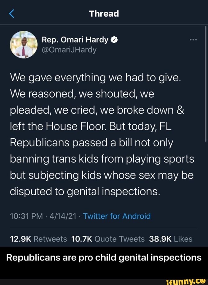 Thread
Rep. Omari Hardy
We gave everything we had to give.
We reasoned, we shouted, we pleaded, we cried, we broke down & left the House Floor. But today, FL Republicans passed a bill not only banning trans kids from playing sports but subjecting kids whose sex may be disputed to genital inspections.
PM - Twitter for Android
12.9K 10.7K 38.9K
Republicans are pro child genital inspections - Republicans are pro child genital inspections