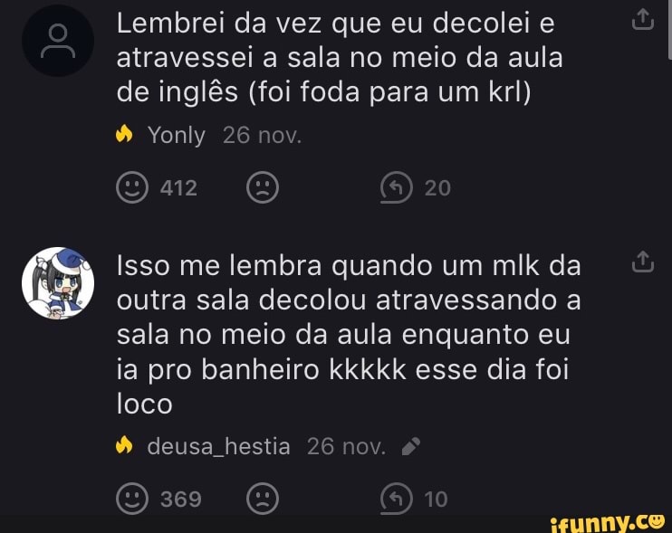 Lembrei da vez que eu decolei e atravessei a sala no meio da aula de inglês (foi foda para um krl)
20
Yonly 26 nov.
Gir (E)
Isso me lembra quando um mlk da outra sala decolou atravessando a sala no meio da aula enquanto eu ia pro banheiro kkkkk esse dia foi loco
deusa hestia 26 nov.
()369