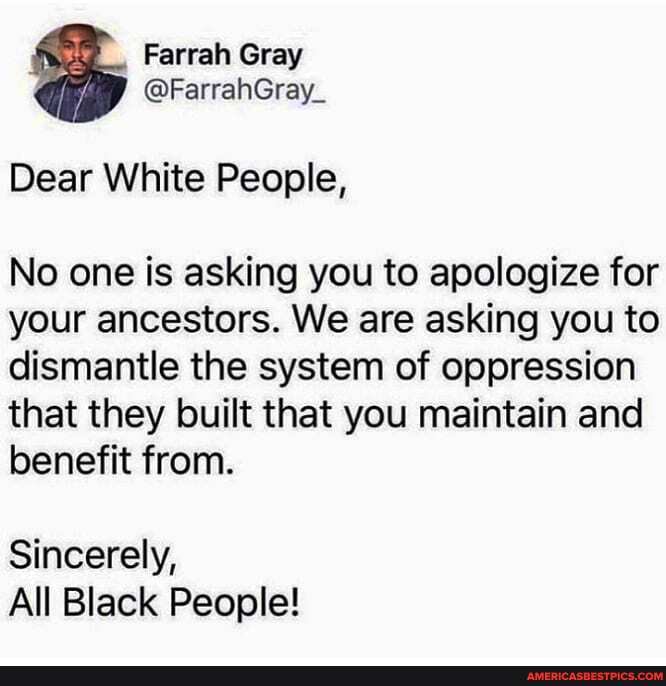 Farrah Gray
@FarrahGray_
Dear White People,
No one is asking you to apologize for your ancestors. We are asking you to dismantle the system of oppression that they built that you maintain and benefit from.
Sincerely,
All Black People!