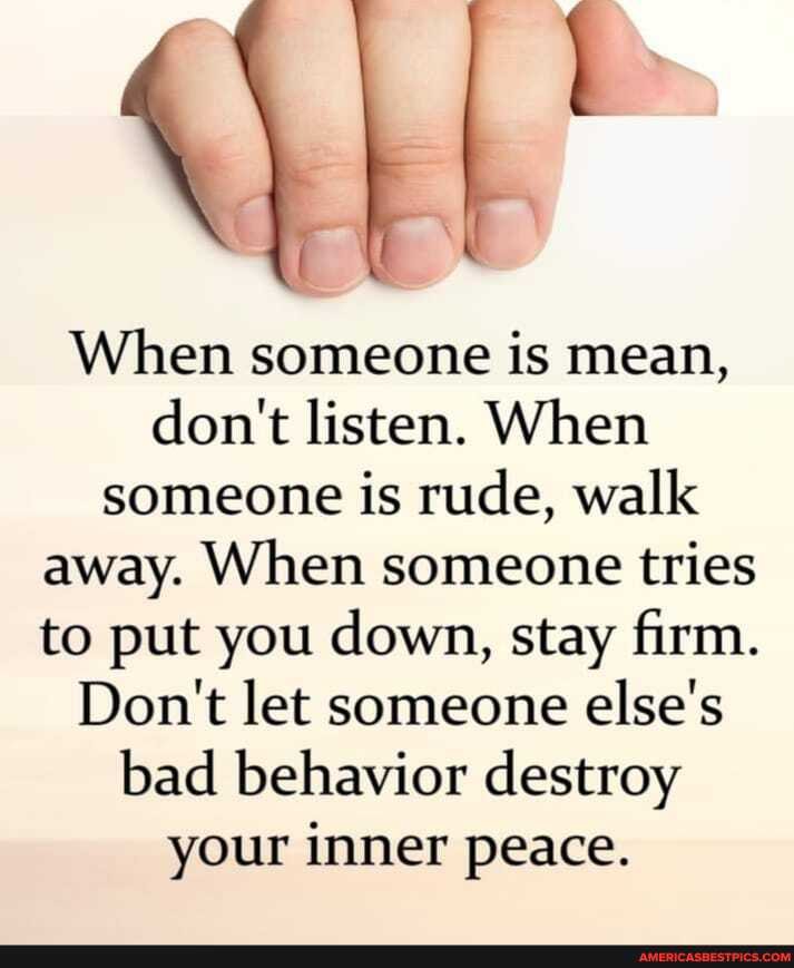 When someone is mean, don't listen. When someone is rude, walk away. When someone tries to put you down, stay firm.
Don't let someone else's bad behavior destroy your inner peace.