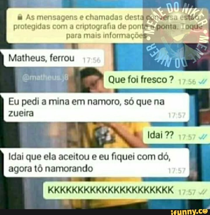 & As mensagens e chamadas dest
protegidas com a criptografia de pon ta, Toques
para mais informaçõ
EM Matheus, ferrou
Que foi fresco ?
Eu pedi a mina em namoro, só que na zueira
Idai 7?
Idai que ela aceitou e eu fiquei com dó, agora tô namorando
KKKKKKKKKKKKKKKKKKKKK