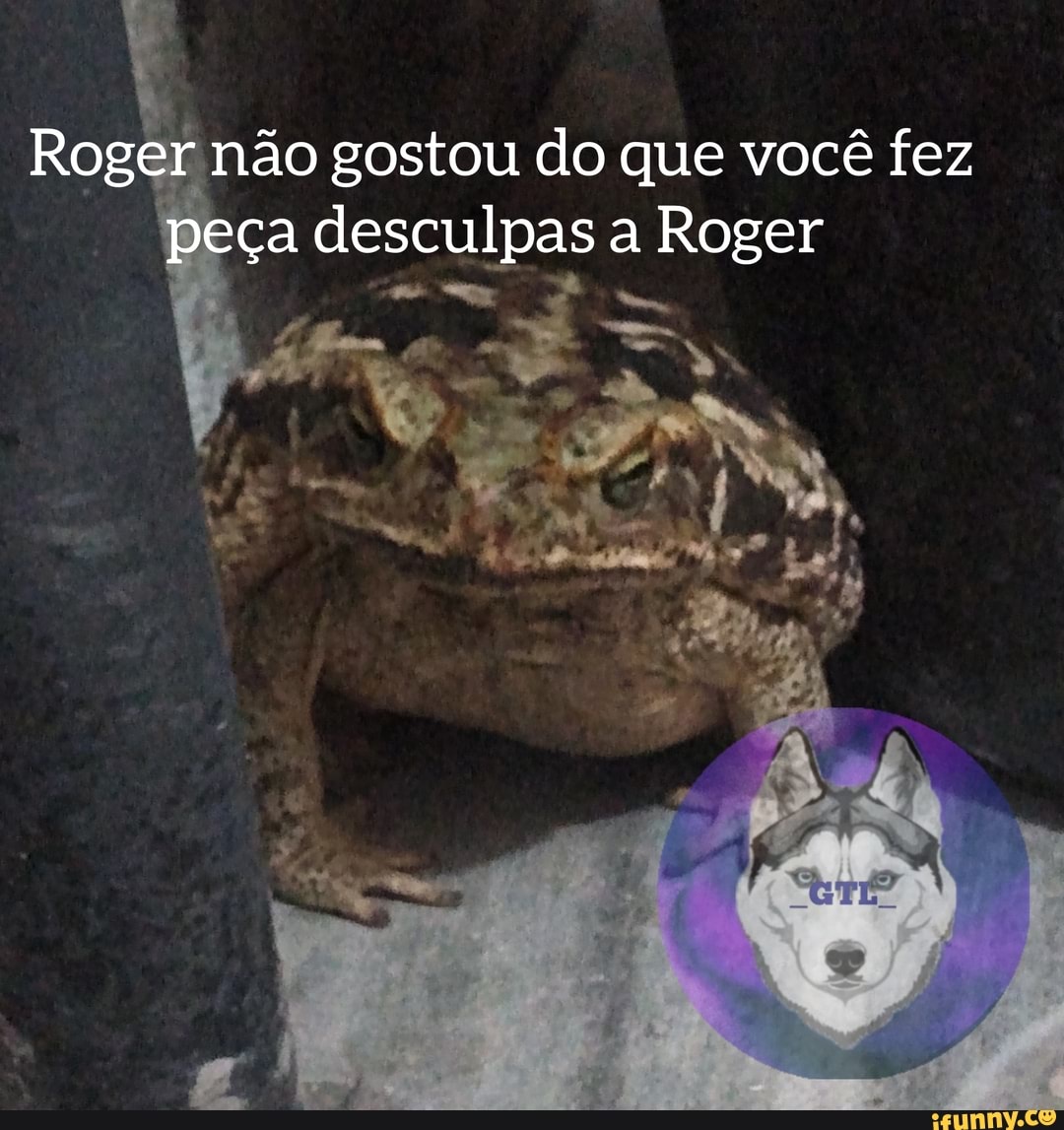 Roger não gostou do que você fez
peça desculpas a Roger
ss