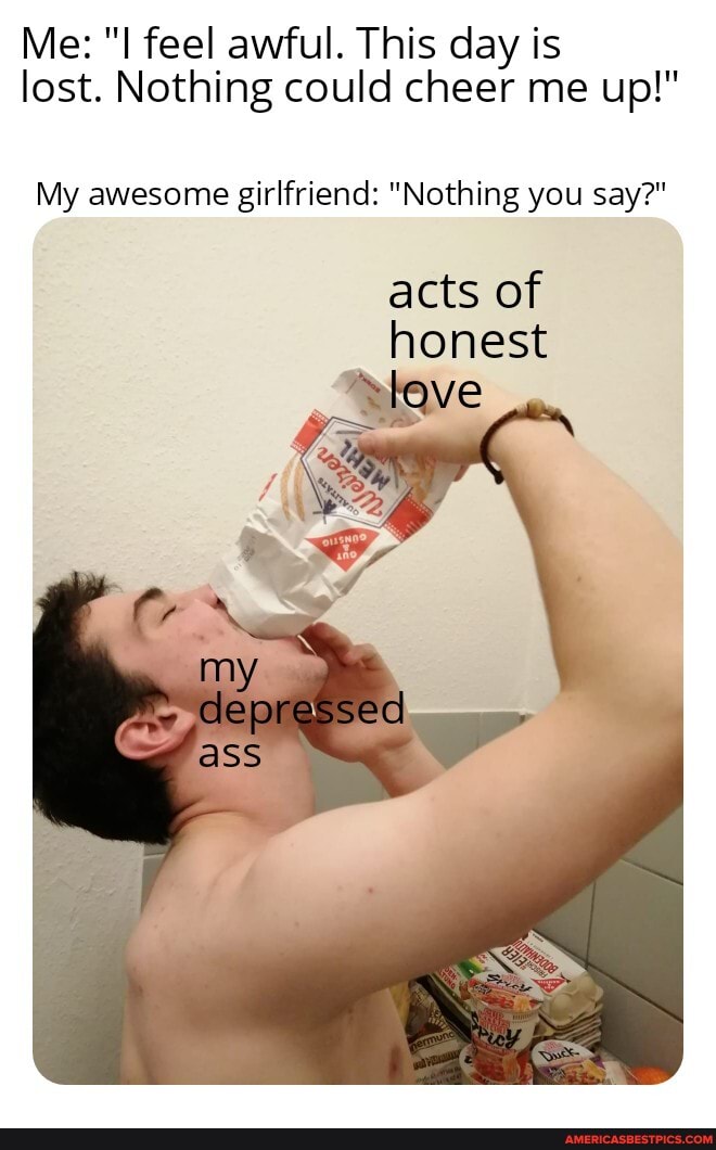 Me: "I feel awful. This day is lost. Nothing could cheer me up!"
My awesome girlfriend: "Nothing you say?"
acts of honest
depressed