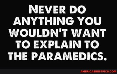NEVER DO ANYTHING YOU WOULDN'T WANT TO EXPLAIN TO THE PARAMEDICS.