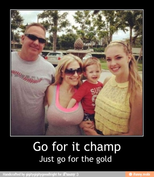 Just go for the gold - Go for it champ
Just go for the gold