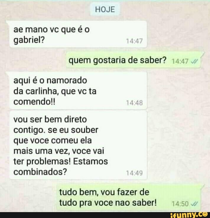 HOJE
ae mano vc que é gabriel?
quem gostaria de saber?
aqui é o namorado da carlinha, que vc ta comendo!!
vou ser bem direto contigo. se eu souber que voce comeu ela mais uma vez, voce vai ter problemas! Estamos combinados?
tudo bem, vou fazer de tudo pra voce nao saber!