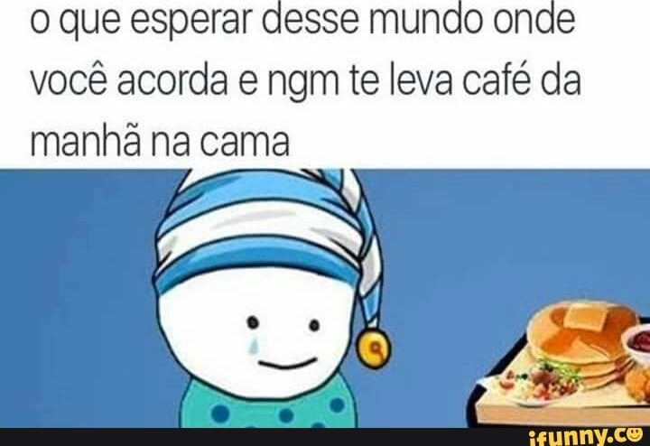 o que esperar desse mundo onde
você acorda e ngm te leva café da
manhã na cama