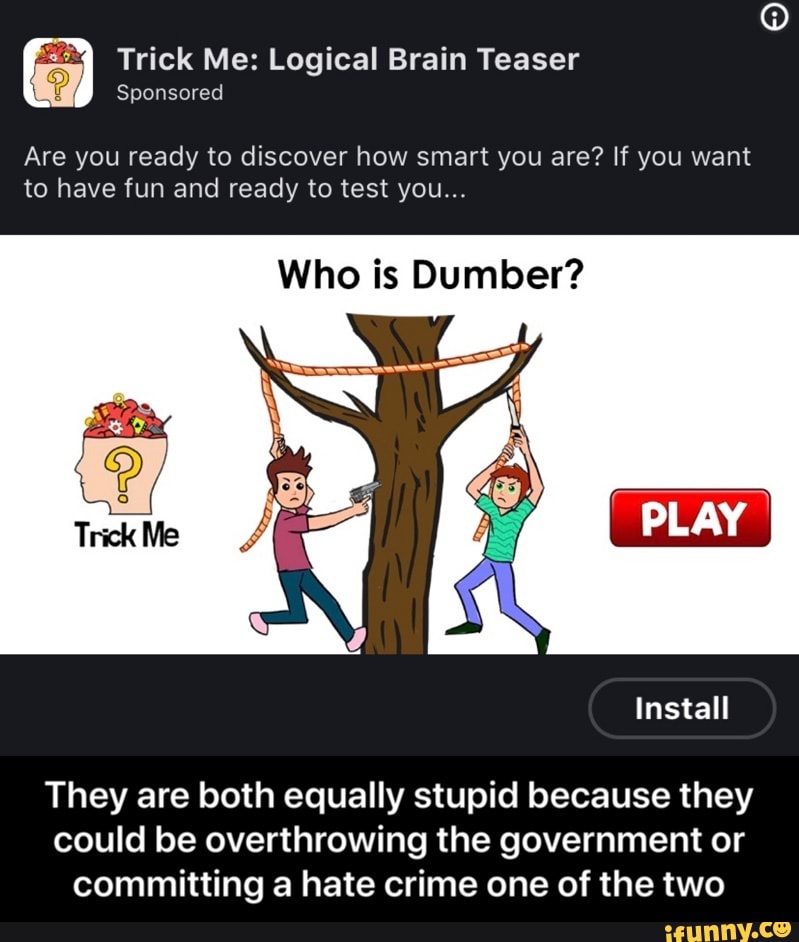 Trick Me: Logical Brain Teaser
Are you ready to discover how smart you are? If you want
to have fun and ready to test you...
Who is Dumber?
They are both equally stupid because they
could be overthrowing the government or
committing a hate crime one of the two - They are both equally stupid because they could be overthrowing the government or committing a hate crime one of the two