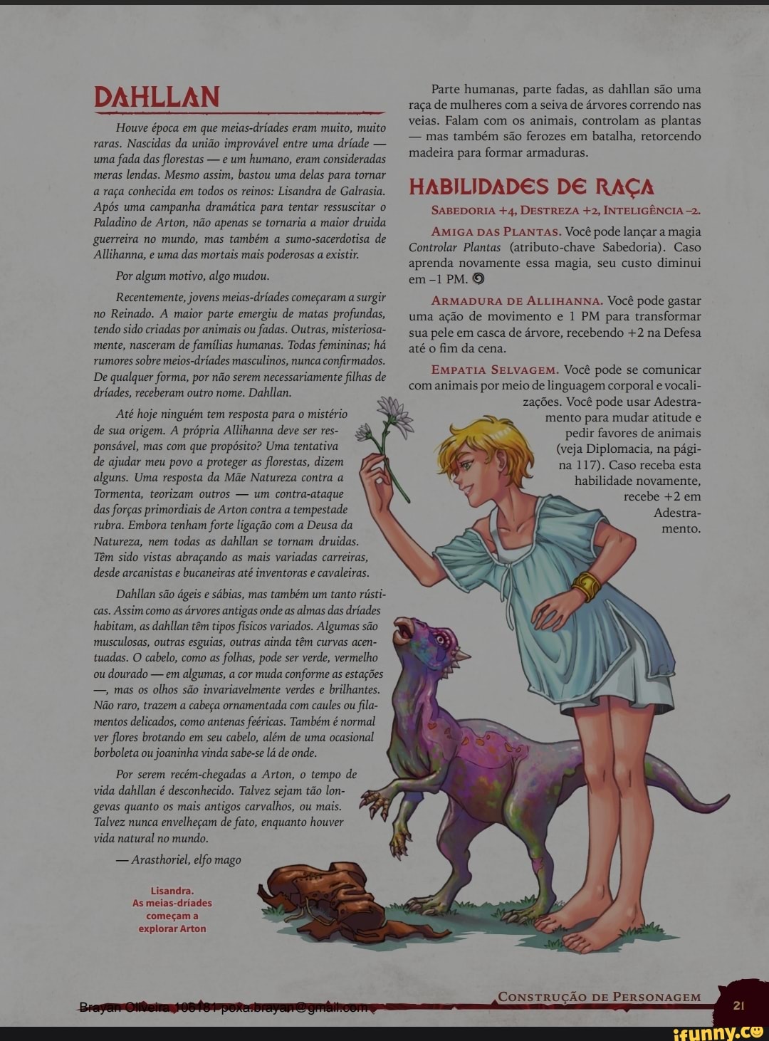 DAHLLAN
Houve época em que meias-dríades eram muito, muito raras. Nascidas da união improvável entre uma dríade - uma fada das florestas - e um humano, eram consideradas meras lendas. Mesmo assim, bastou uma delas para tornar a raça conhecida em todos os reinos: Lisandra de Galrasia.
Após uma campanha dramática para tentar ressuscitar o
Paladino de Arton, não apenas se tomaria a maior druida guerreira no mundo, mas também a sumo-sacerdotisa de
Allihanna, e uma das mortais mais poderosas a existir.
Por algum motivo, algo mudou.
Recentemente, jovens meias-dríades começaram a surgir no Reinado. A maior parte emergiu de matas profundas, tendo sido criadas por animais ou fadas. Outras, misteriosa- mente, nasceram de famílias humanas. Todas femininas; há rumores sobre meios-dríades masculinos, nunca confirmados.
De qualquer forma, por não serem necessariamente filhas de dríades, receberam outro nome. Dahllan.
"Até hoje ninguém tem resposta para o mistério de sua origem. A própria Allihanna deve ser res- ponsável, mas com que propósito? Uma tentativa de ajudar meu povo a proteger as florestas, dizem alguns. Uma resposta da Mãe Natureza contra a
Tormenta, teorizam outros - um contra-ataque das forças primordiais de Arton contra a tempestade rubra. Embora tenham forte ligação com a Deusa da
Natureza, nem todas as dahilan se tornam druidas.
Têm sido vistas abraçando as mais variadas carreiras, desde arcanistas e bucaneiras até inventoras e cavaleiras.
Dahilan são ágeis e sábias, mas também um tanto rústi- cas. Assim como as árvores antigas onde as almas das dríades habitam, as dahllan têm tipos físicos variados. Algumas são musculosas, outras esguias, outras ainda têm curvas acen- tuadas. (O cabelo, como as folhas, pode ser verde, vermelho ou dourado - em algumas, a cor muda conforme as estações mas os olhos são invariavelmente verdes e brilhantes.
Não raro, trazem a cabeça ornamentada com caules ou fila- mentos delicados, como antenas feéricas. Também é normal ver flores brotando em seu cabelo, além de uma ocasional borboleta ou joaninha vinda sabe-se lá de onde.
Por serem recém-chegadas a Arton, o tempo de vida dahllan é desconhecido. Talvez sejam tão lon- gevas quanto os mais antigos carvalhos, ou mais.
Talvez nunca envelheçam de fato, enquanto houver vida natural no mundo.
- Arasthoriel, elfo mago
Lisandra.
As meias-dríades começam a explorar Arton
Parte humanas, parte fadas, as dahllan são uma raça de mulheres com a seiva de árvores correndo nas veias. Falam com os animais, controlam as plantas
- mas também são ferozes em batalha, retorcendo madeira para formar armaduras.
HABILIDADES DE RAÇA
SABEDORIA +4, DESTREZA +2, INTELIGÊNCIA -2.
AMIGA DAS PLANTAS. Você pode lançar a magia
Controlar Plantas (atributo-chave Sabedoria). Caso aprenda novamente essa magia, seu custo diminui em PM. O
ARMADURA DE ALLIHANNA. Você pode gastar uma ação de movimento e 1 PM para transformar sua pele em casca de árvore, recebendo +2 na Defesa até o fim da cena.
EMPATIA SELVAGEM. Você pode se comunicar com animais por meio de linguagem corporal e vocali- zagões. Você pode usar Adestra- mento para mudar atitude e
pedir favores de animais
(veja Diplomacia, na pági- na 117). Caso receba esta habilidade novamente, recebe +2 em
Adestra- mento.
CONSTRUÇÃO DE PERSONAGEM