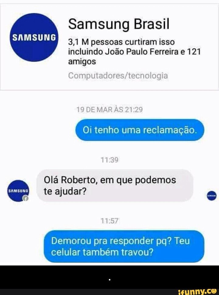 Samsung Brasil
3,1 M pessoas curtiram isso
incluindo João Paulo
amigos
Oi tenho uma reclamação.
Olá Roberto, em que podemos e te ajudar? =
Demorou pra responder pq? Teu
celular também travou? - .
