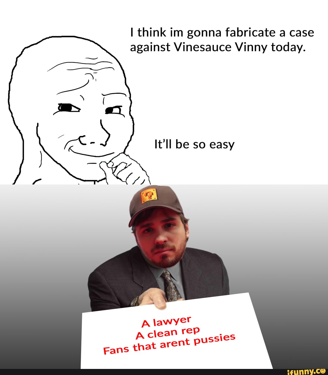 I think im gonna fabricate a case against Vinesauce Vinny today.
It'll be so easy
A lawyer clean rep
Fans that arent P
ssies