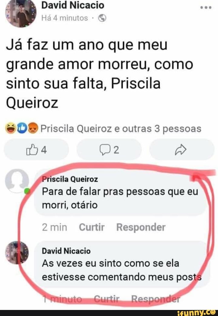 David Nicacio
Há 4 minutos -
Já faz um ano que meu grande amor morreu, como sinto sua falta, Priscila
Queiroz
DO Priscila Queiroz e outras 3 pessoas
scila Queiroz
Para de falar pras pessoas que eu morri, otário
2min Curtir Responder
David Nicacio
As vezes eu sinto como se ela estivesse comentando meus posts