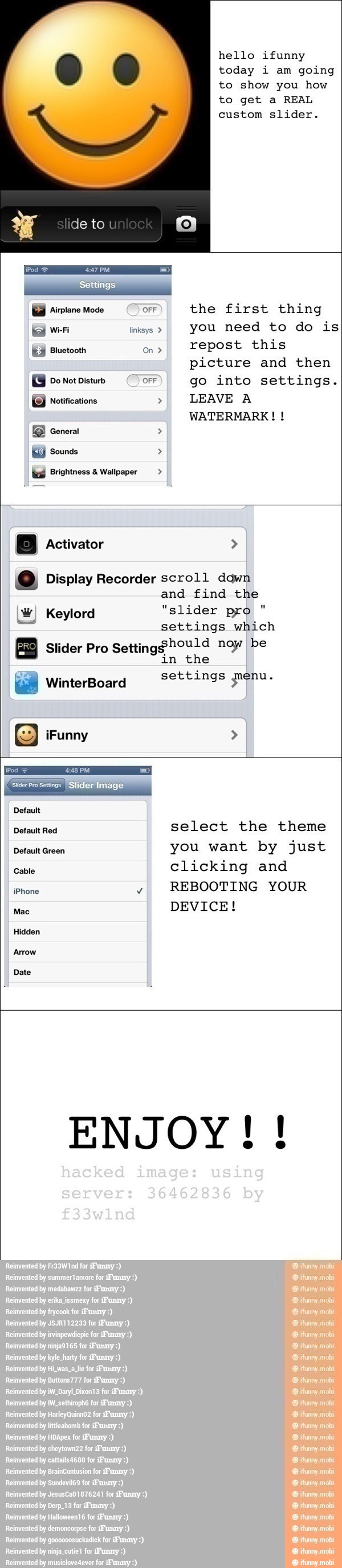 hello ifunny
today i am going
to show you how
to get a REAL
go into settings.
GJ notifications >I
LEAVE A
WATERMARK! Y Sounds to Brightness Wallpaper o Display Recorder scroll down
and find the
W) Keylord "slider pro
settings which
À
Slider Pro
Settingghould noy be
in the
settings genu. E WinterBoard