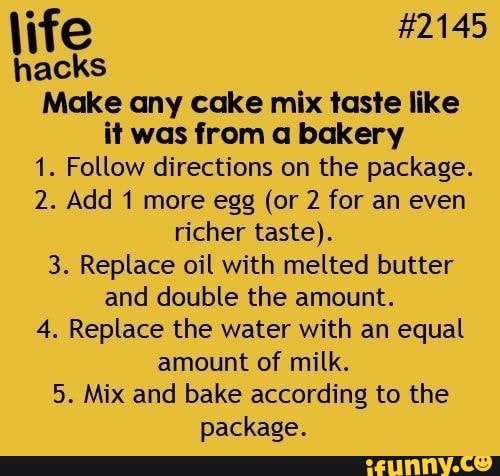 life
hacks
Make any cake mix taste like
it was from a bakery
1. Follow directions on the package.
2. Add 1 more egg (or 2 for an even
richer taste).
3. Replace oil with melted butter
and double the amount.
4. Replace the water with an equal
amount of milk.
5. Mix and bake according to the
package.