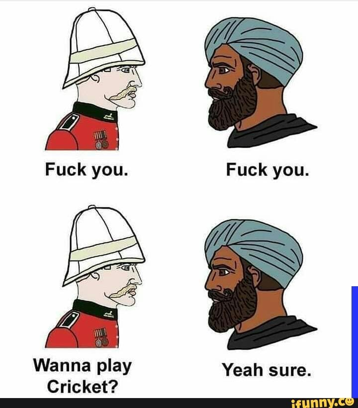 Fuck you. Fuck you.
Wanna play Yeah sure.
Cricket?