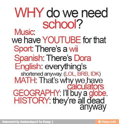 WHY do we need
school?
Music:
we have YOUTUBE for that
Sport: There's a wii
Spanish: There's Dora
English: everything's
shortened anyway. (LOL, BRB, IDK)
MATH: That's why we have
culators
GEOGRAPHY: I'l buy a globe.
HISTORY: they're all dead
anywal