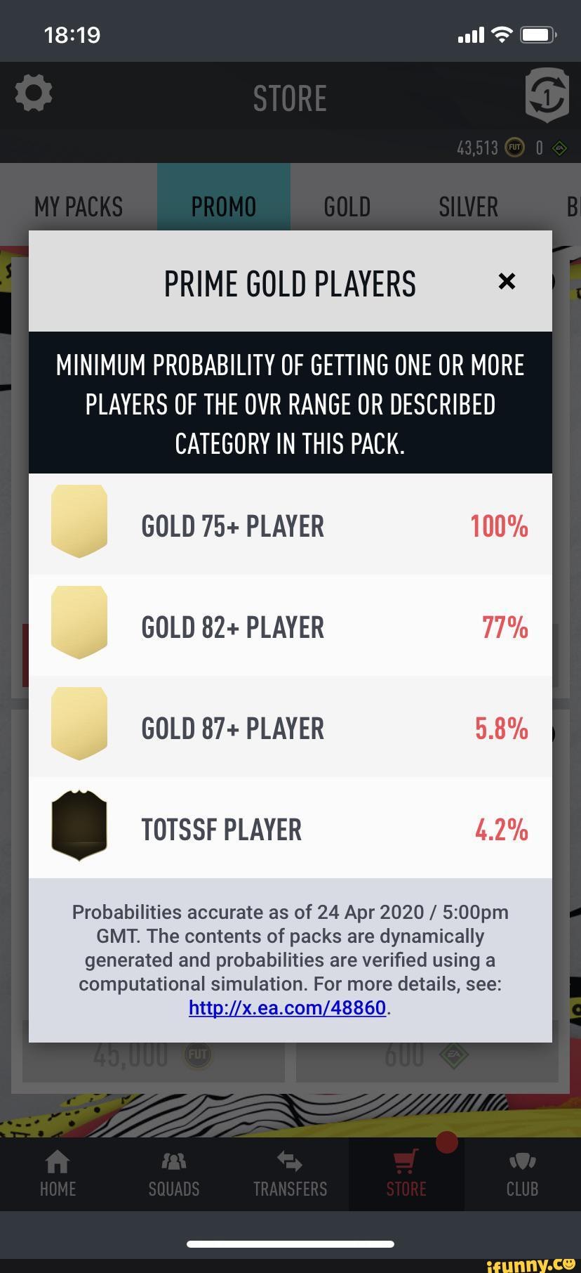 MINIMUM PROBABILITY OF GETTING ONE OR MORE
PLAYERS OF THE OVR RANGE OR DESCRIBED
CATEGORY IN THIS PACK.
GOLD 82+ PLAYER 77%
Probabilities accurate as of 24 Apr 2020 5:00pm
GMT. The contents of packs are dynamically
generated and probabilities are verified using a
computational simulation. For more details, see:
http://x.ea.com/48860.