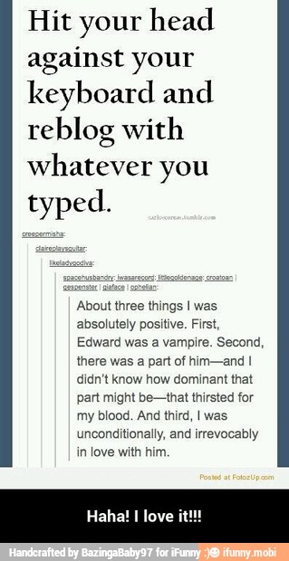 Hit your head
against your
keyboard and
reblog with
whatever you
typed.
bout three things I was
absolutely positive. First,
Edward was a vampire. Second,
there was
a
part of him-and I
didn't know how dominant that
part might be-that thirsted for
my blood. And third, I was
unconditionally, and irrevocably
in love with him. - Haha! I love it!!!