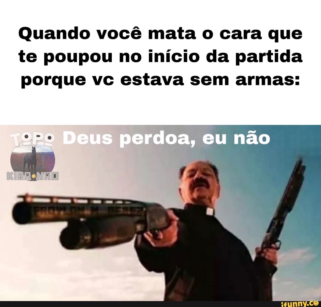 Quando você mata o cara que te poupou no início da partida porque vc estava sem armas: