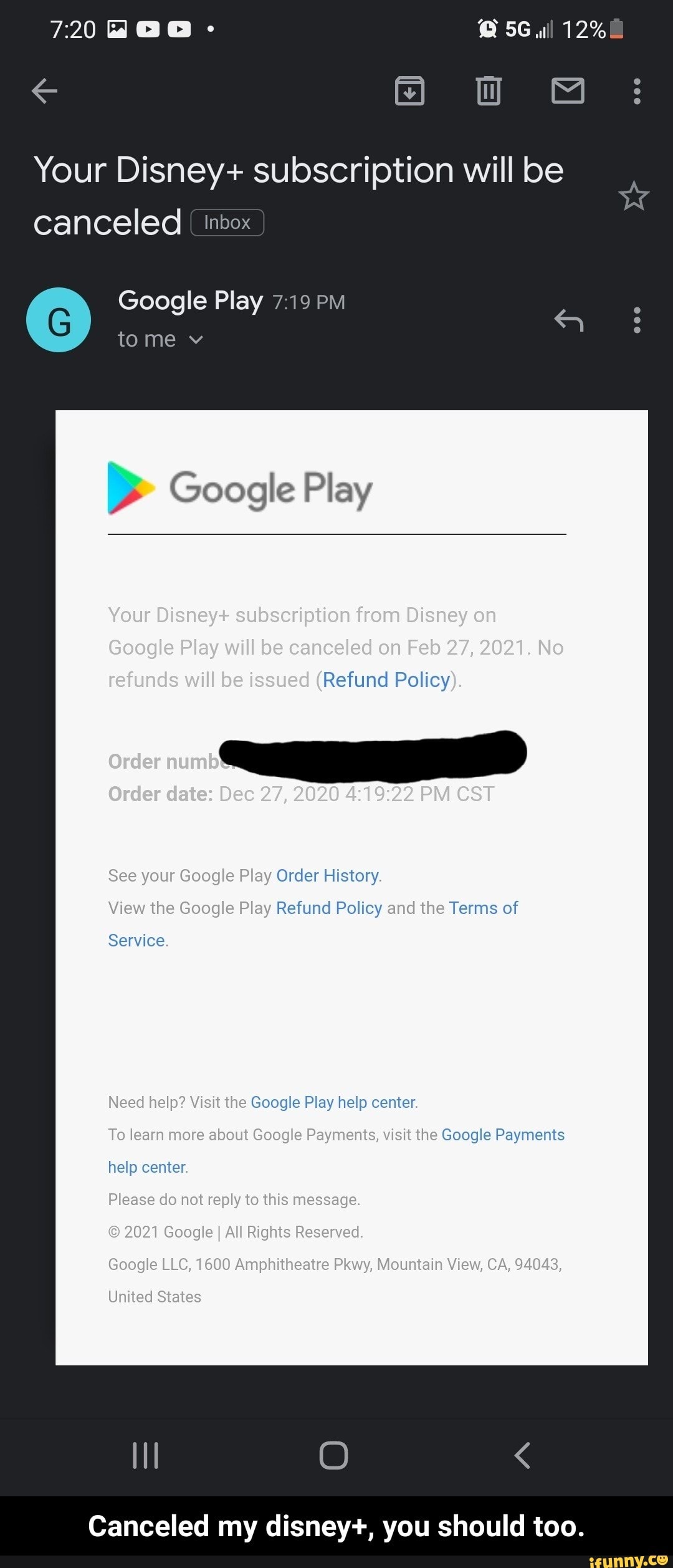 12%
Your Disney+ subscription will be
Canceled inbox
Google Play tome v
> Google Play
Your Disney+ subscription from Disney on
Google Play will be canceled on Feb 27, 2021. No refunds will be issued (Refund Policy).
Order
Order date: Dec 27, 2020 PM CST
See your Geogle Play Order History.
View the Google Play Refund Policy and the Terms of
Service.
Need help? Visit the Google Play help center.
To learn more about Google Payments, visit the Google Payments help center.
Please do net reply to this message.
2021 Google I All Rights Reserved.
Google LLC, 1600 Amphitheatre Pkwy, Mountain View, CA, 94043,
United States
Canceled my disney+, you should too. - Canceled my disney+, you should too.