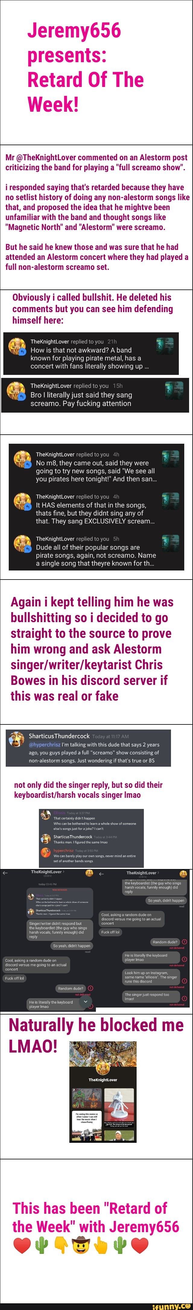 presents:
Retard Of The
Week!
Mr @TheKnightLover commented on an Alestorm post
criticizing the band for playing a "full screamo show".
i responded saying that's retarded because they have
no setlist history of doing any non-alestorm songs like
that, and proposed the idea that he mightve been
unfamiliar with the band and thought songs like
"Magnetic North" and "Alestorm" were screamo.
But he said he knew those and was sure that he had
attended an Alestorm concert where they had played a
full non-alestorm screamo set.
Obviously i called bullshit. He deleted his
comments but you can see him defending
himself here:
TheKnightLover replied
How is that not awkward? A band
known for playing pirate metal, has a
concert with fans literally showing up