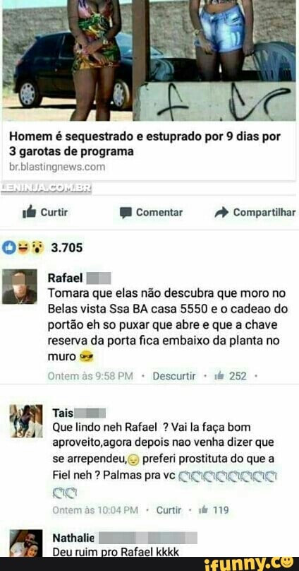 Homem é sequestrado e estuprado por 9 dias por
3 garotas de programa
Pas ete
Tomara que elas não descubra que moro no
Belas vista Ssa BA casa 5550 e o cadeao do
portão eh so puxar que abre e que a chave
reserva da porta fica embaixo da planta no
muro
I
Deu ruim pro Rafael Kidd