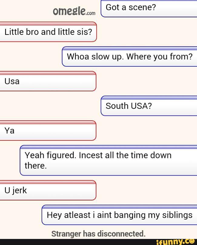 omeglem Got a scene?
Little bro and little sis?
Whoa slow up. Where you from?
South USA?
Yeah figured. Incest all the time down
there,
Ujerk
Hey atleast i aint banging my siblings
Stranger has disconnected.
