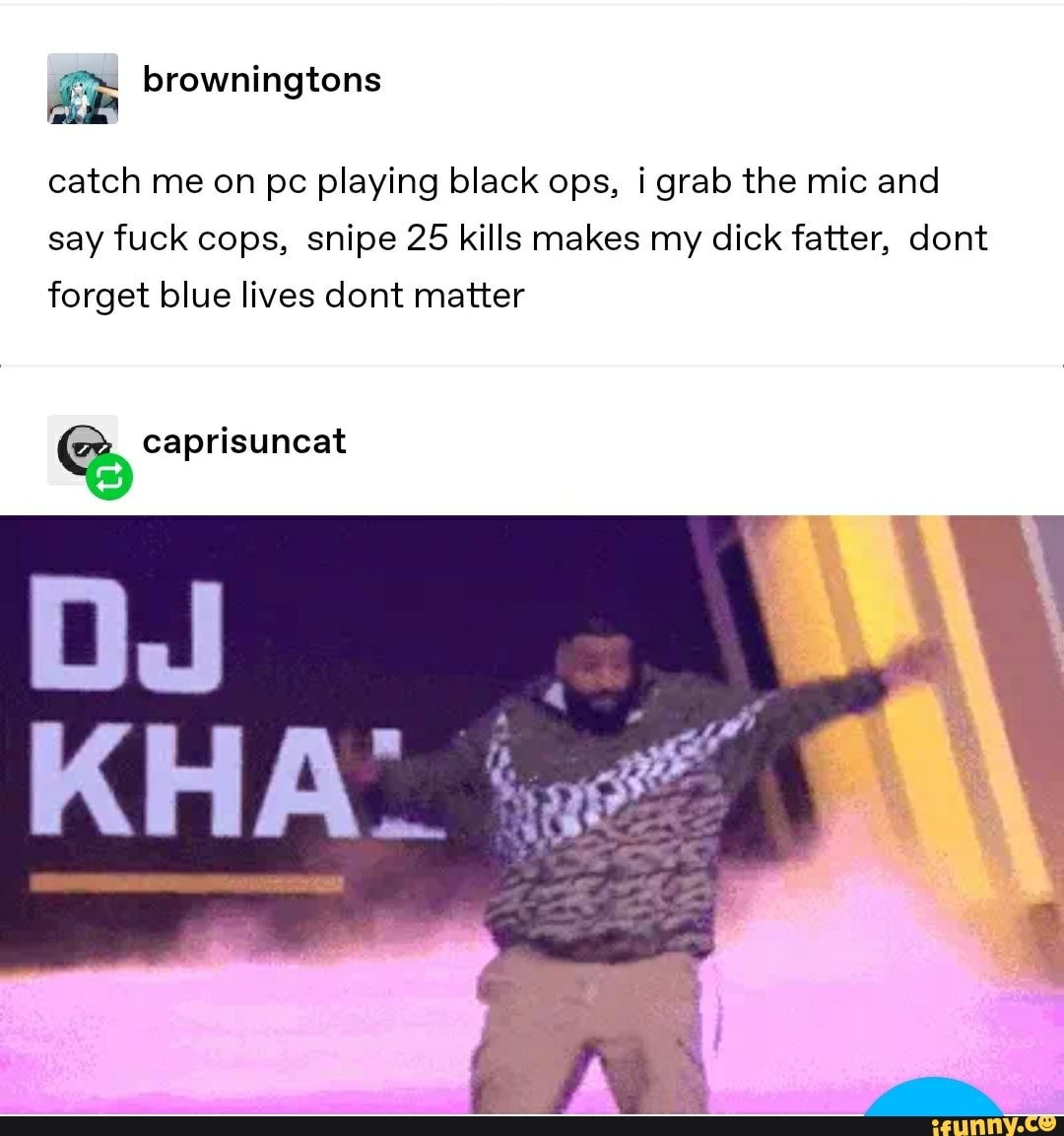 catch me on pc playing black ops, i grab the mic and
say fuck cops, snipe 25 kills makes my dick fatter, dont
forget blue lives dont matter