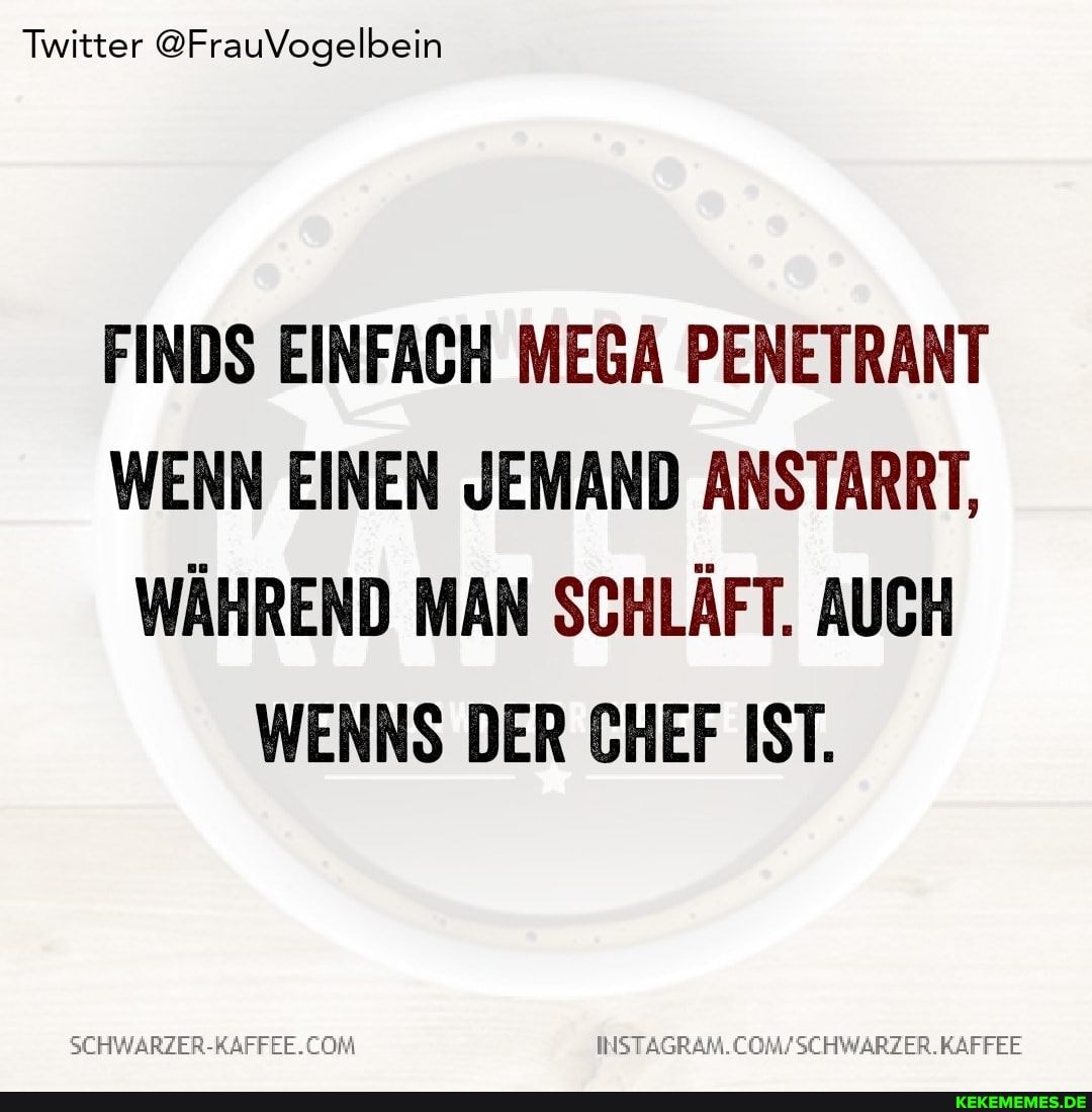Twitter @FrauVogelbein
FINDS EINFACH MEGA PENETRANT WENN EINEN JEMAND ANSTARRT,
WÄHREND MAN SCHLÄFT. AUCH WENNS DER CHEF IST.
COM