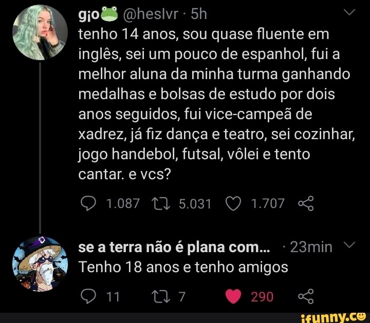 Qheslvr
tenho 14 anos, sou quase fluente em inglês, sei um pouco de espanhol, fui a melhor aluna da minha turma ganhando medalhas e bolsas de estudo por dois anos seguidos, fui vice-campeã de xadrez, já fiz dança e teatro, sei cozinhar, jogo handebol, futsal, vôlei e tento cantar. e vcs?
1.087 5.031 1.707
se a terra não é plana com... 23min
Tenho 18 anos e tenho amigos
