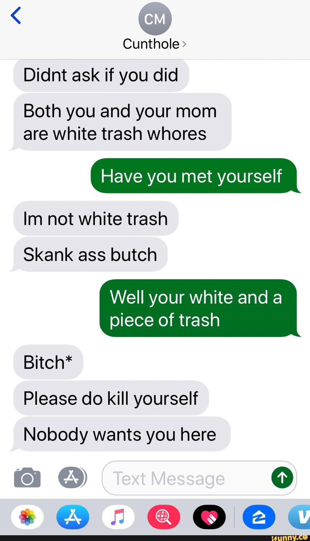 Cunthole Didnt ask if you did
Both you and your mom
are white trash whores
Have you met yourself
Im not white trash
Well your white and a
piece of trash
Please do kill yourself
Bitch*
Nobody wants you here