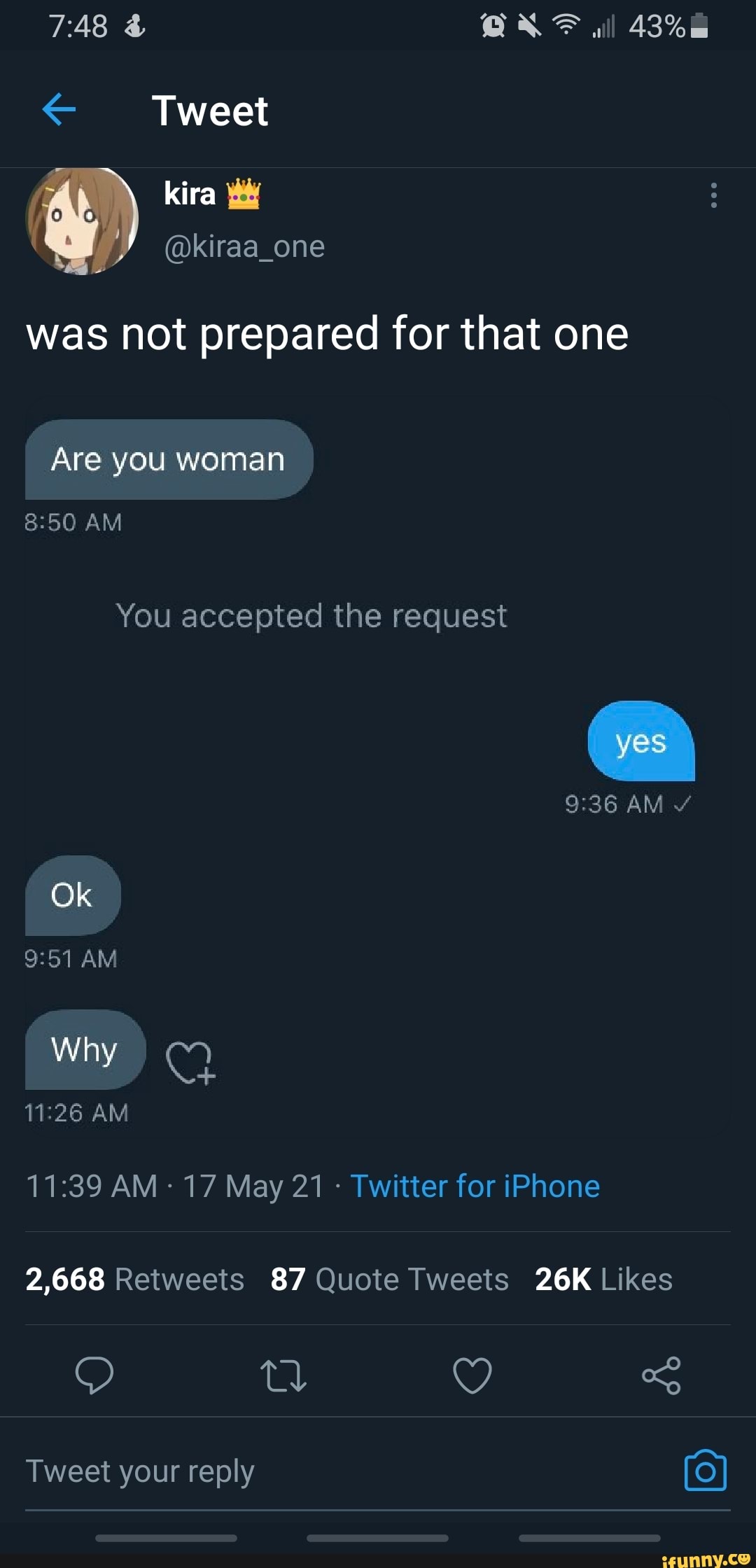 @ QAXF ill
Tweet
@kiraa_one
was not prepared for that one
Are you woman
AM You accepted the request
AM
Ok
AM
Why
AM
2,668 87
AM 17 May 21 - Twitter for iPhone
td QY
Tweet your reply