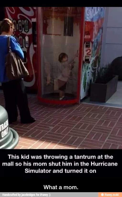 This kid was throwing a tantrum at the
mall so his mom shut him in the Hurricane
Simulator and turned it on
What a mom. - What a mom.